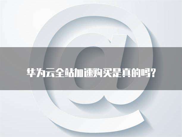 华为云全站加速购买是真的吗?