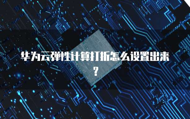 华为云弹性计算打折怎么设置出来?