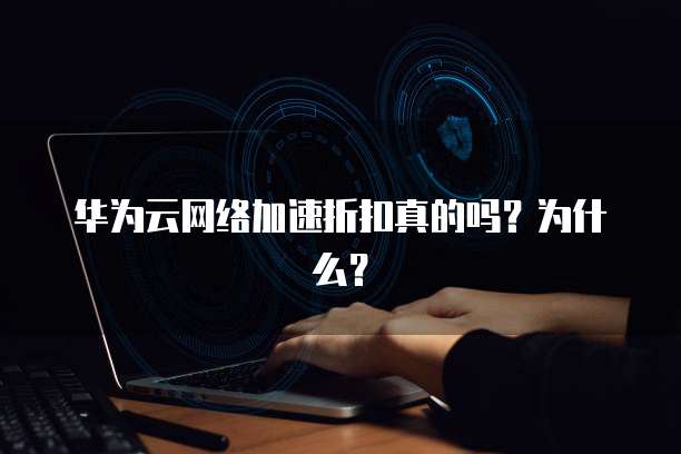 华为云网络加速折扣真的吗?为什么?