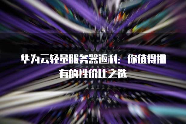 华为云轻量服务器返利:你值得拥有的性价比之选