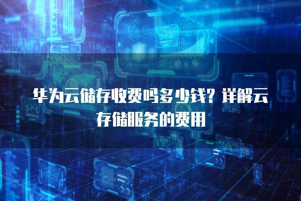 华为云储存收费吗多少钱？详解云存储服务的费用
