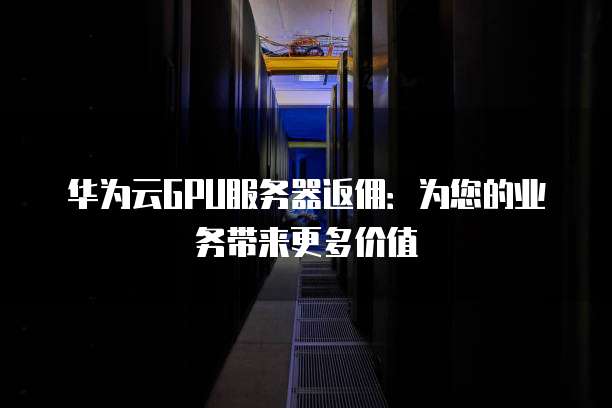 华为云GPU服务器返佣:为您的业务带来更多价值
