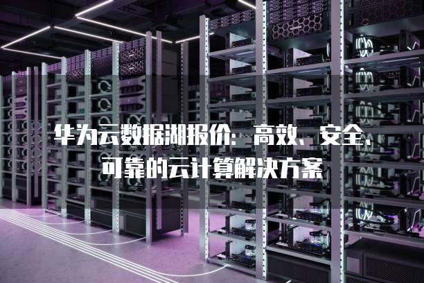 华为云数据湖报价:高效、安全、可靠的云计算解决方案