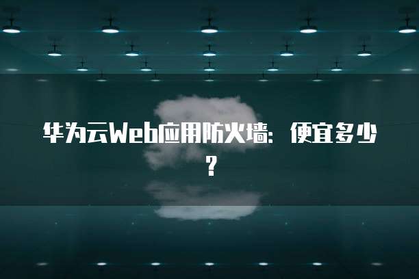 华为云Web应用防火墙:便宜多少?