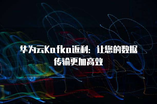 华为云Kafka返利：让您的数据传输更加高效