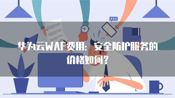 华为云WAF费用:安全防护服务的价格如何?
