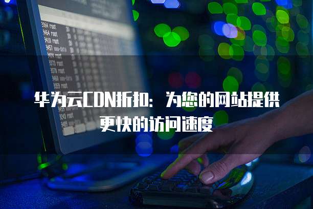 华为云CDN折扣:为您的网站提供更快的访问速度