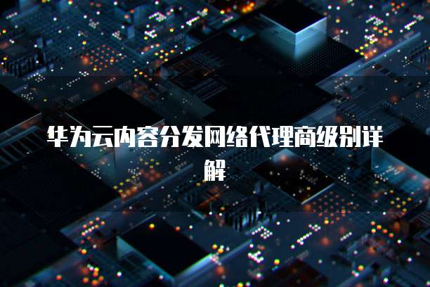 华为云内容分发网络代理商级别详解