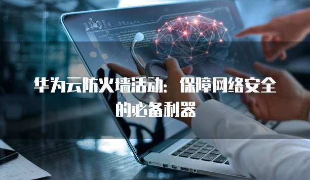 华为云防火墙活动:保障网络安全的必备利器