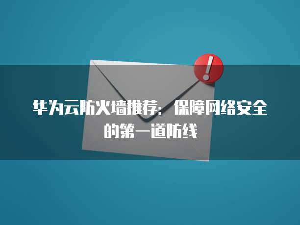 华为云防火墙推荐:保障网络安全的第一道防线