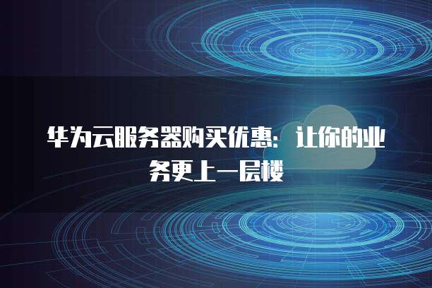 华为云服务器购买优惠:让你的业务更上一层楼