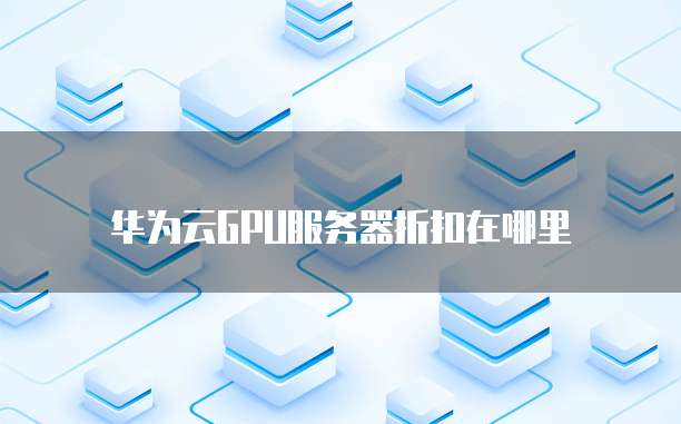 华为云GPU服务器折扣在哪里
