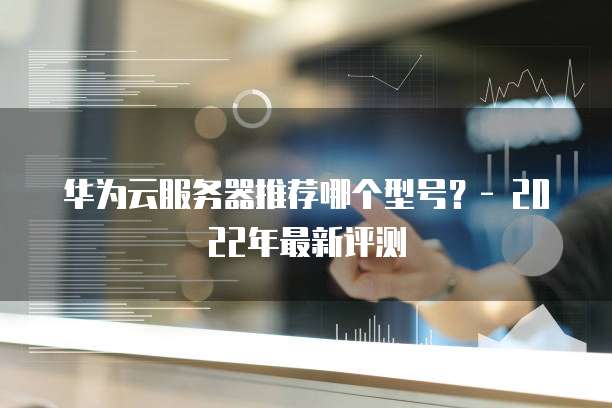 华为云服务器推荐哪个型号？- 2022年最新评测