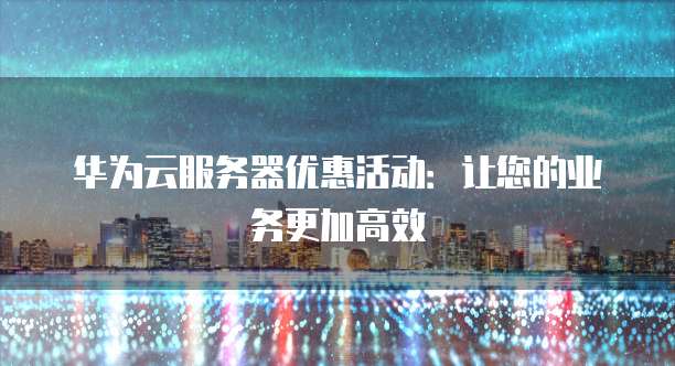 华为云服务器优惠活动:让您的业务更加高效