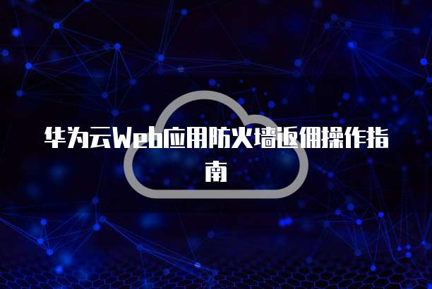 华为云Web应用防火墙返佣操作指南