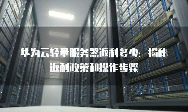 华为云轻量服务器返利多少:揭秘返利政策和操作步骤