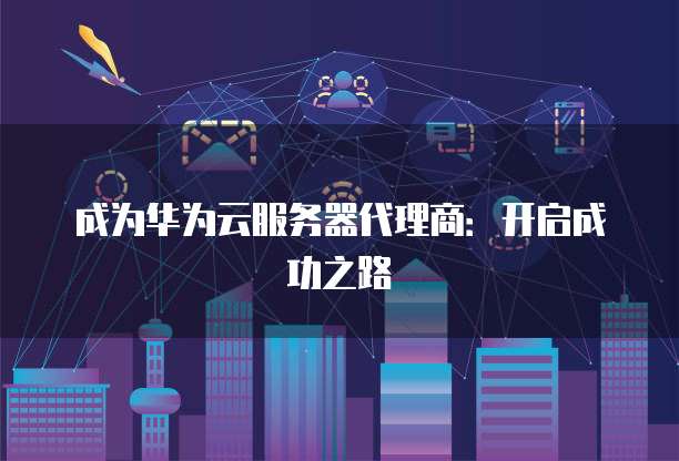 成为华为云服务器代理商:开启成功之路
