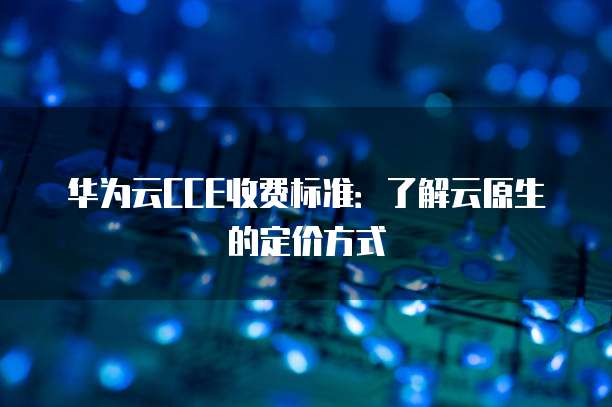 华为云CCE收费标准：了解云原生的定价方式