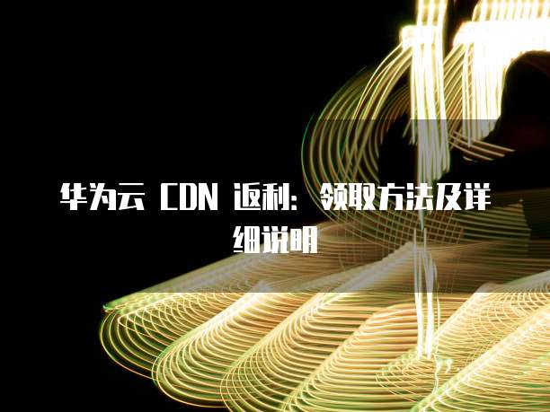 华为云 CDN 返利:领取方法及详细说明