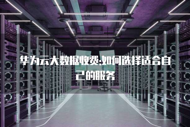 华为云大数据收费:如何选择适合自己的服务
