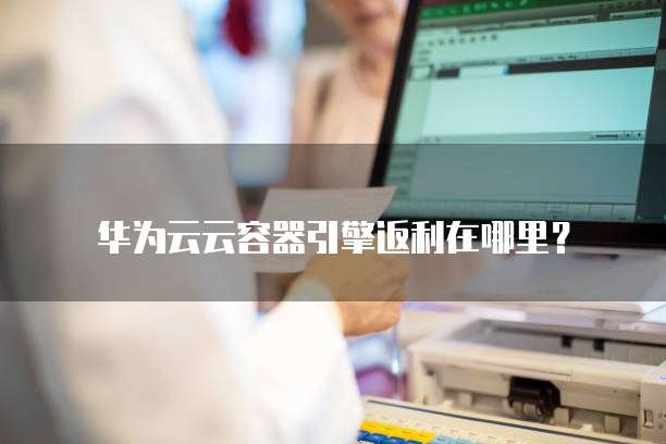 华为云云容器引擎返利在哪里？