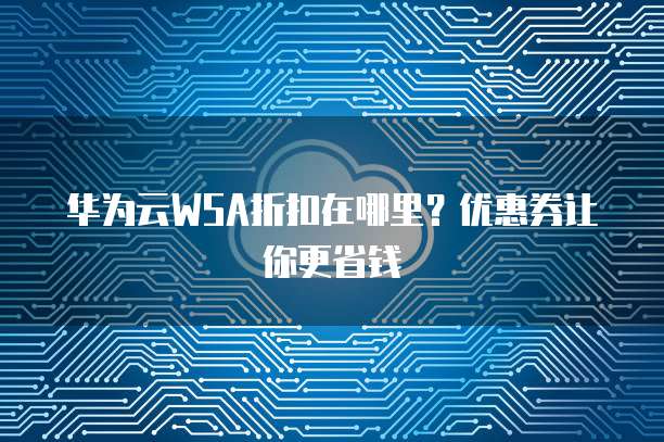 华为云WSA折扣在哪里?优惠券让你更省钱