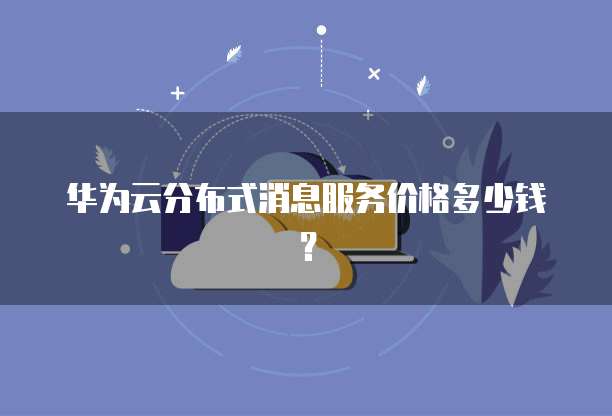 华为云分布式消息服务价格多少钱?