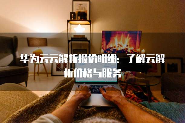 华为云云解析报价明细:了解云解析价格与服务