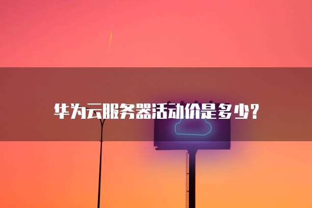 华为云服务器活动价是多少?