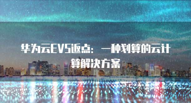 华为云EVS返点:一种划算的云计算解决方案