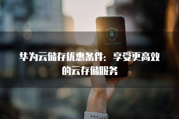 华为云储存优惠条件:享受更高效的云存储服务