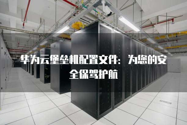 华为云堡垒机配置文件:为您的安全保驾护航