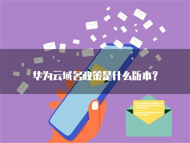 华为云域名政策是什么版本?
