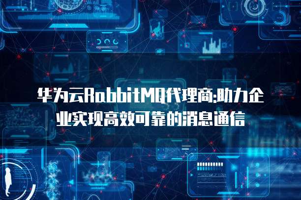华为云RabbitMQ代理商:助力企业实现高效可靠的消息通信