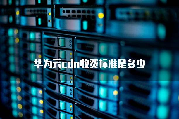 华为云cdn收费标准是多少