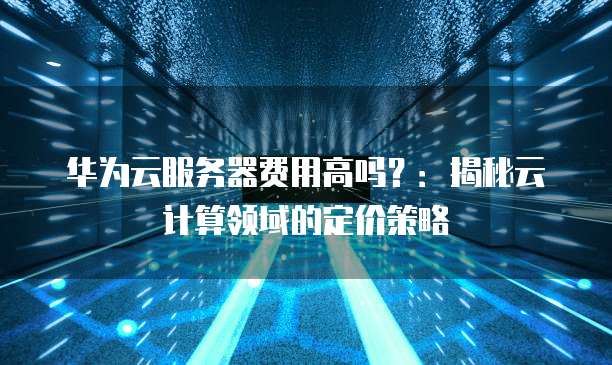 华为云服务器费用高吗？：揭秘云计算领域的定价策略