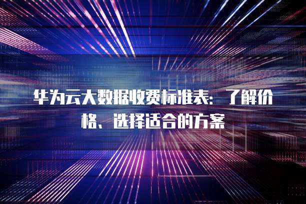 华为云大数据收费标准表:了解价格、选择适合的方案