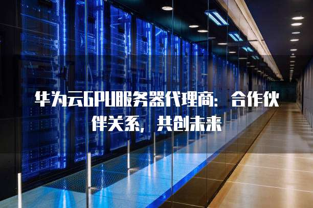 华为云GPU服务器代理商:合作伙伴关系,共创未来