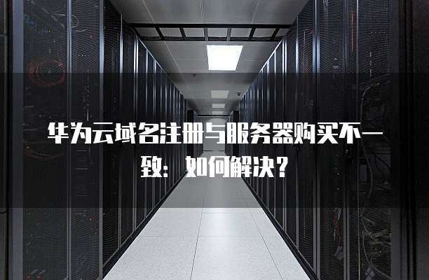 华为云域名注册与服务器购买不一致：如何解决？
