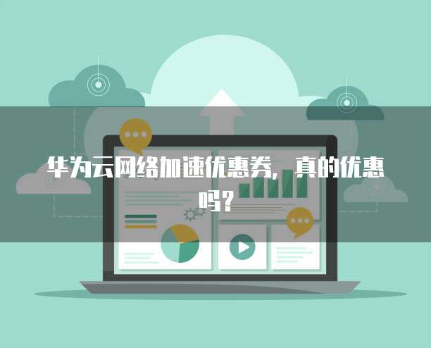 华为云网络加速优惠券,真的优惠吗?