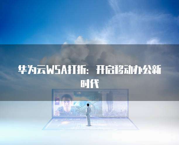 华为云WSA打折:开启移动办公新时代