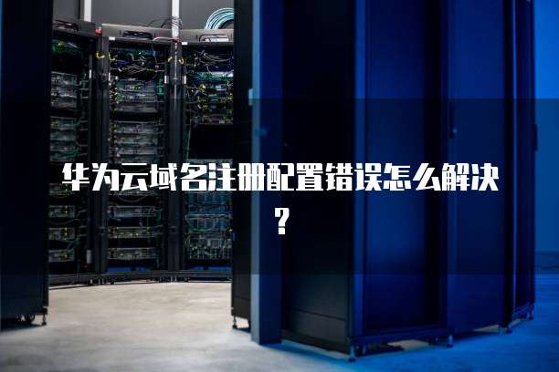 华为云域名注册配置错误怎么解决?