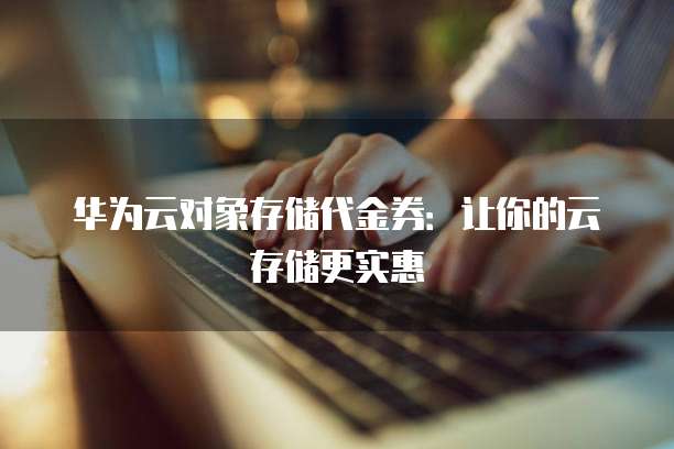 华为云对象存储代金券:让你的云存储更实惠