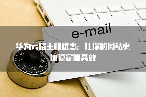 华为云宿主机优惠:让你的网站更加稳定和高效