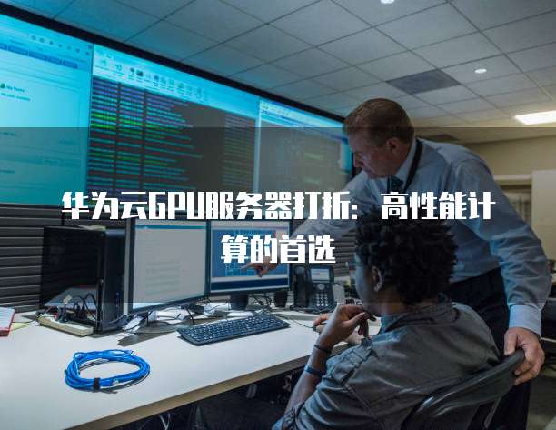 华为云GPU服务器打折:高性能计算的首选