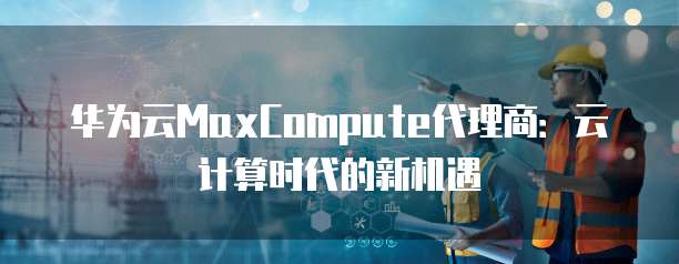 华为云MaxCompute代理商：云计算时代的新机遇