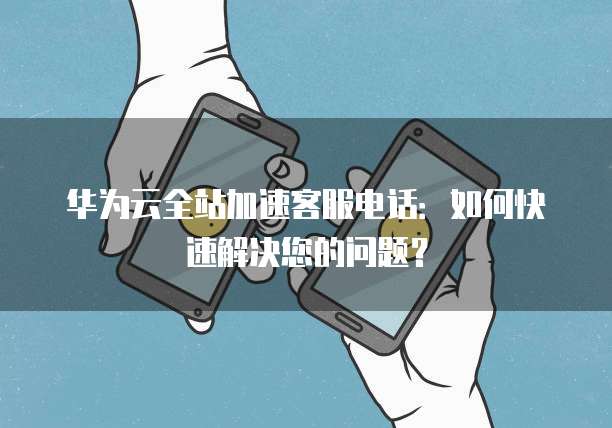华为云全站加速客服电话：如何快速解决您的问题？