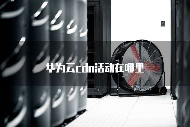 华为云cdn活动在哪里