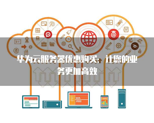 华为云服务器优惠购买:让您的业务更加高效