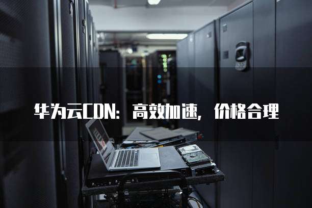 华为云CDN：高效加速，价格合理